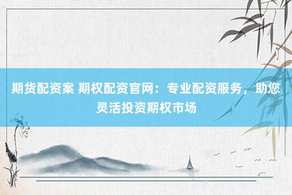 期货配资案 期权配资官网：专业配资服务，助您灵活投资期权市场