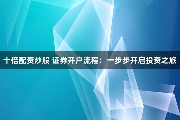 十倍配资炒股 证券开户流程：一步步开启投资之旅