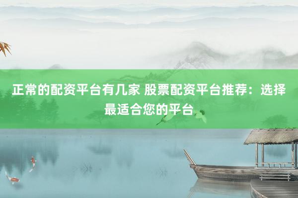 正常的配资平台有几家 股票配资平台推荐：选择最适合您的平台