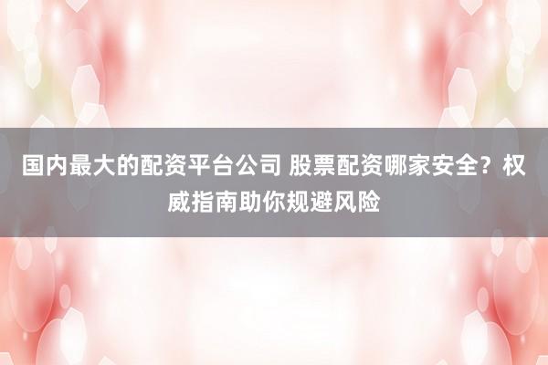 国内最大的配资平台公司 股票配资哪家安全？权威指南助你规避风险