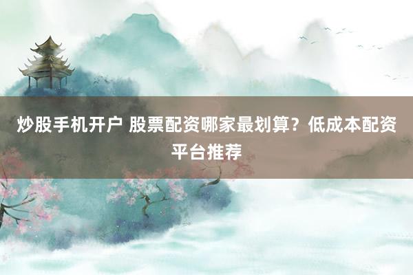 炒股手机开户 股票配资哪家最划算？低成本配资平台推荐