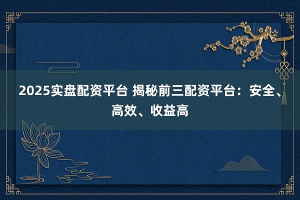 2025实盘配资平台 揭秘前三配资平台：安全、高效、收益高