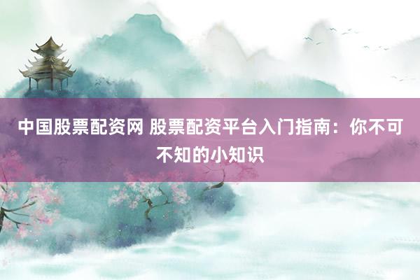 中国股票配资网 股票配资平台入门指南：你不可不知的小知识