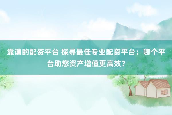 靠谱的配资平台 探寻最佳专业配资平台：哪个平台助您资产增值更高效？