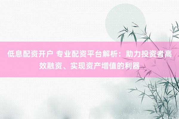 低息配资开户 专业配资平台解析：助力投资者高效融资、实现资产增值的利器