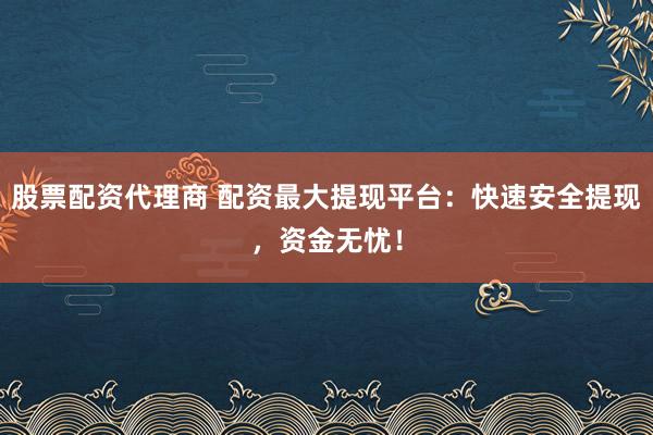 股票配资代理商 配资最大提现平台：快速安全提现，资金无忧！