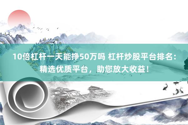 10倍杠杆一天能挣50万吗 杠杆炒股平台排名：精选优质平台，助您放大收益！