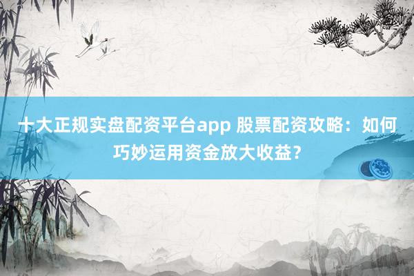 十大正规实盘配资平台app 股票配资攻略：如何巧妙运用资金放大收益？