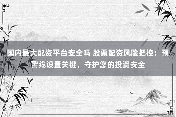 国内最大配资平台安全吗 股票配资风险把控：预警线设置关键，守护您的投资安全