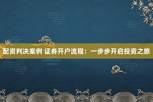 配资判决案例 证券开户流程：一步步开启投资之旅