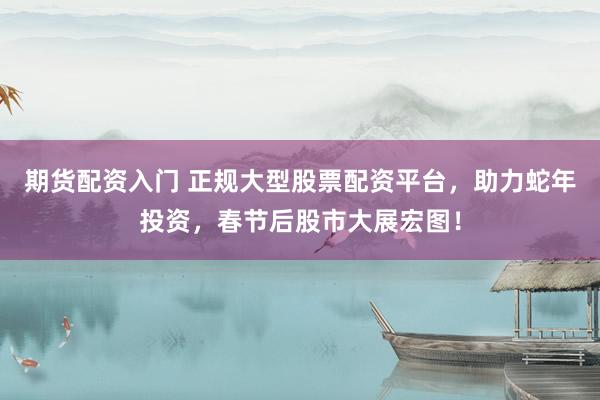 期货配资入门 正规大型股票配资平台，助力蛇年投资，春节后股市大展宏图！