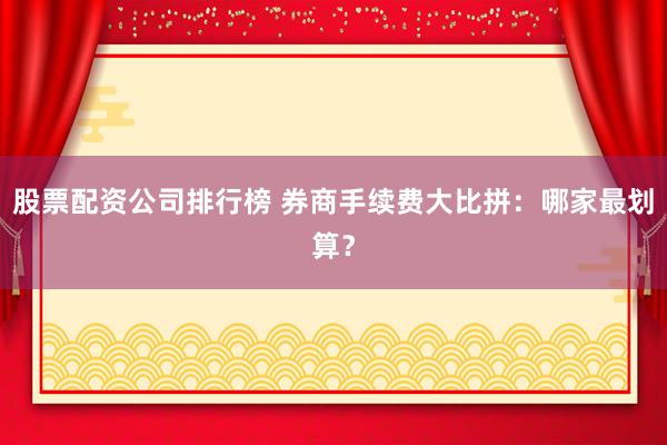 股票配资公司排行榜 券商手续费大比拼：哪家最划算？