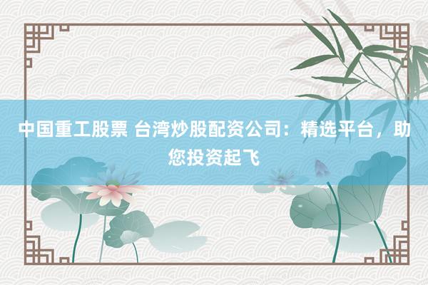中国重工股票 台湾炒股配资公司：精选平台，助您投资起飞