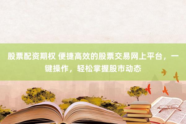 股票配资期权 便捷高效的股票交易网上平台，一键操作，轻松掌握股市动态