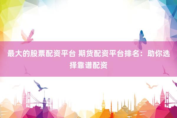 最大的股票配资平台 期货配资平台排名：助你选择靠谱配资