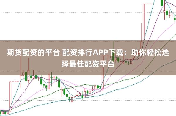 期货配资的平台 配资排行APP下载：助你轻松选择最佳配资平台