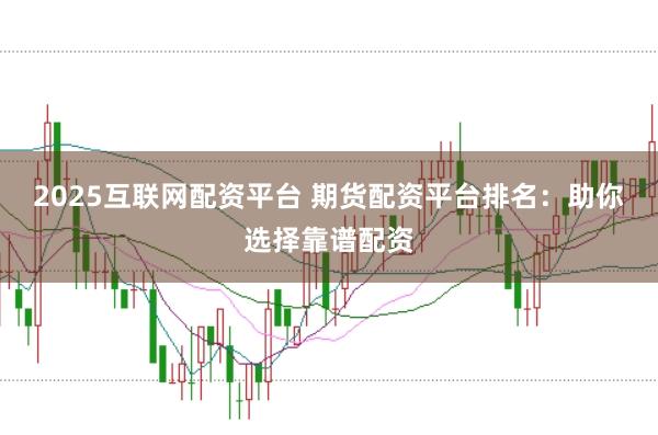 2025互联网配资平台 期货配资平台排名：助你选择靠谱配资