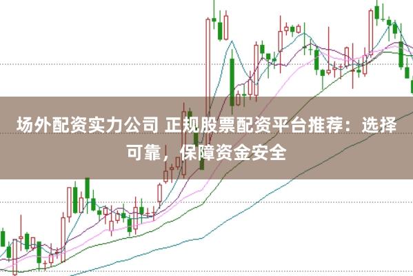 场外配资实力公司 正规股票配资平台推荐：选择可靠，保障资金安全