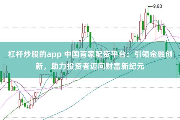 杠杆炒股的app 中国首家配资平台：引领金融创新，助力投资者迈向财富新纪元