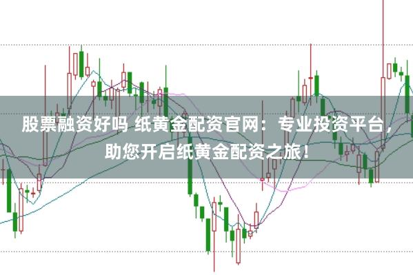 股票融资好吗 纸黄金配资官网：专业投资平台，助您开启纸黄金配资之旅！