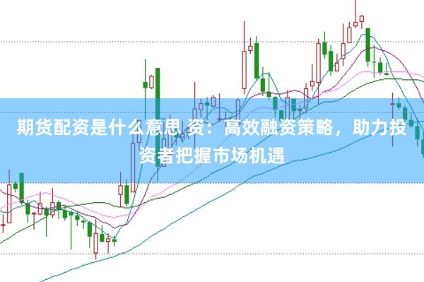 期货配资是什么意思 资：高效融资策略，助力投资者把握市场机遇