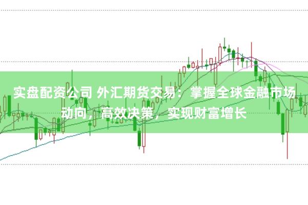 实盘配资公司 外汇期货交易：掌握全球金融市场动向，高效决策，实现财富增长