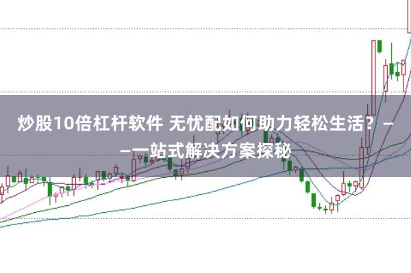 炒股10倍杠杆软件 无忧配如何助力轻松生活？——一站式解决方案探秘