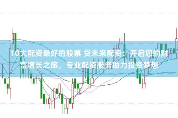 10大配资最好的股票 贷未来配资：开启您的财富增长之旅，专业配资服务助力投资梦想