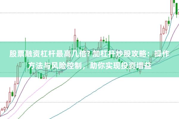 股票融资杠杆最高几倍? 加杠杆炒股攻略：操作方法与风险控制，助你实现投资增益
