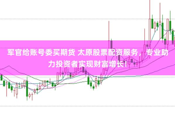军官给账号委买期货 太原股票配资服务，专业助力投资者实现财富增长！