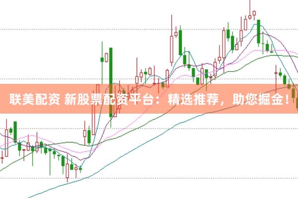联美配资 新股票配资平台：精选推荐，助您掘金！