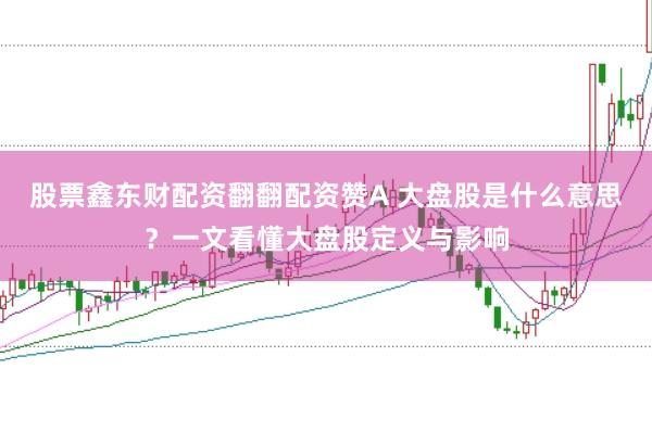 股票鑫东财配资翻翻配资赞A 大盘股是什么意思？一文看懂大盘股定义与影响