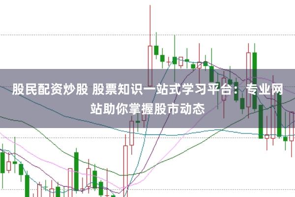 股民配资炒股 股票知识一站式学习平台：专业网站助你掌握股市动态