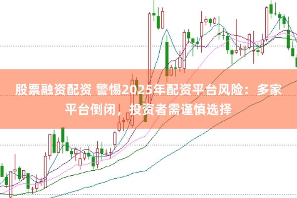 股票融资配资 警惕2025年配资平台风险：多家平台倒闭，投资者需谨慎选择