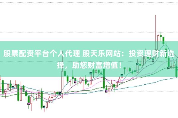 股票配资平台个人代理 股天乐网站：投资理财新选择，助您财富增值！