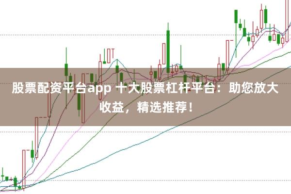 股票配资平台app 十大股票杠杆平台：助您放大收益，精选推荐！