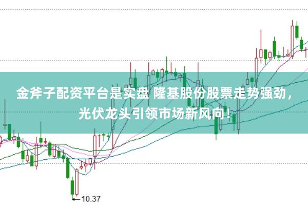 金斧子配资平台是实盘 隆基股份股票走势强劲，光伏龙头引领市场新风向！