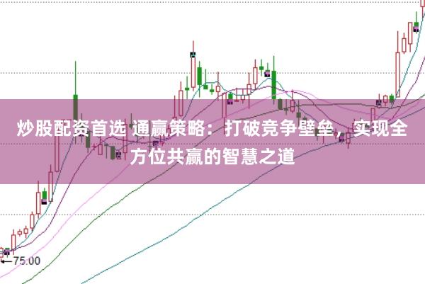 炒股配资首选 通赢策略：打破竞争壁垒，实现全方位共赢的智慧之道