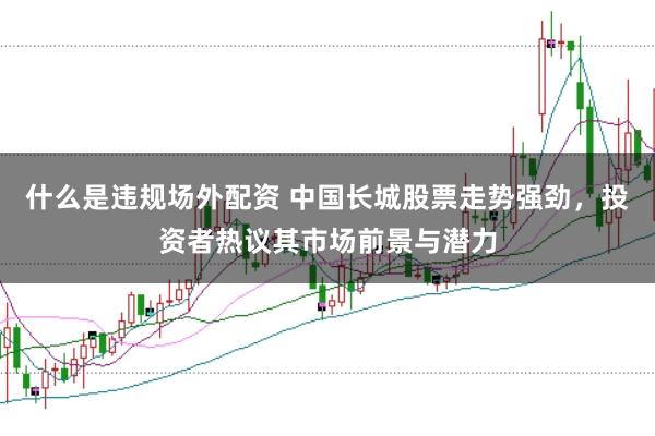 什么是违规场外配资 中国长城股票走势强劲，投资者热议其市场前景与潜力