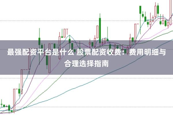 最强配资平台是什么 股票配资收费：费用明细与合理选择指南
