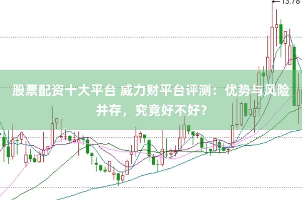 股票配资十大平台 威力财平台评测：优势与风险并存，究竟好不好？