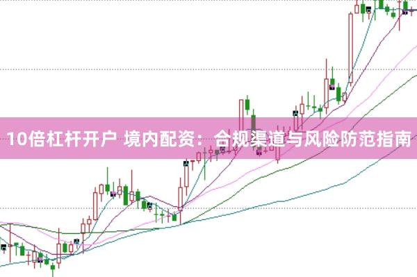 10倍杠杆开户 境内配资：合规渠道与风险防范指南
