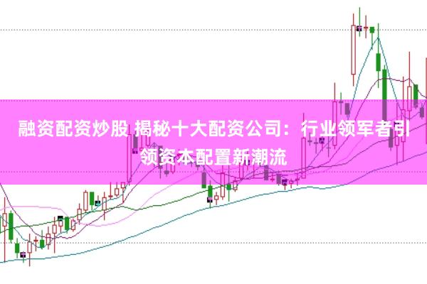 融资配资炒股 揭秘十大配资公司：行业领军者引领资本配置新潮流