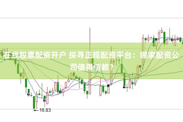 在线股票配资开户 探寻正规配资平台：哪家配资公司值得信赖？