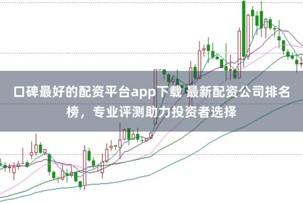 口碑最好的配资平台app下载 最新配资公司排名榜，专业评测助力投资者选择