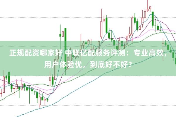 正规配资哪家好 中联亿配服务评测：专业高效，用户体验优，到底好不好？