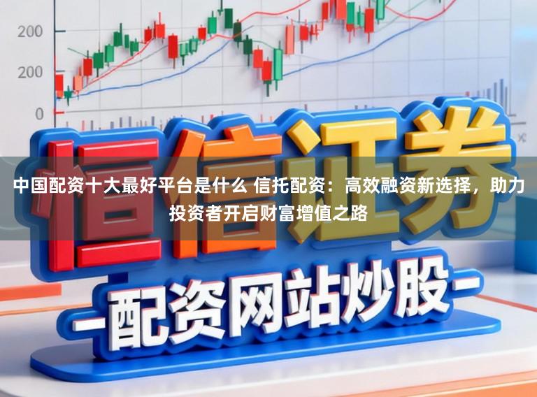 中国配资十大最好平台是什么 信托配资:高效融资新选择,助力投资者开启财富增值之路
