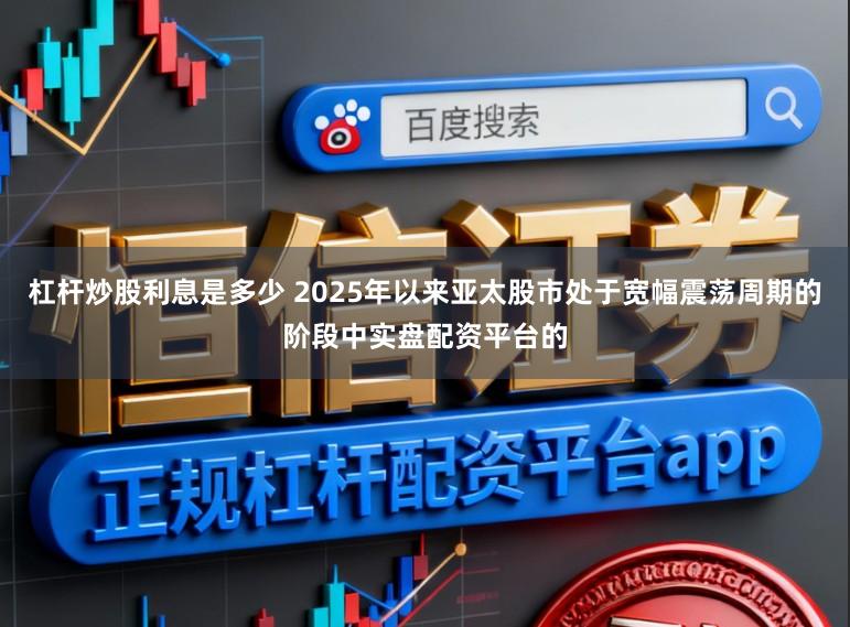 杠杆炒股利息是多少 2025年以来亚太股市处于宽幅震荡周期的阶段中实盘配资平台的