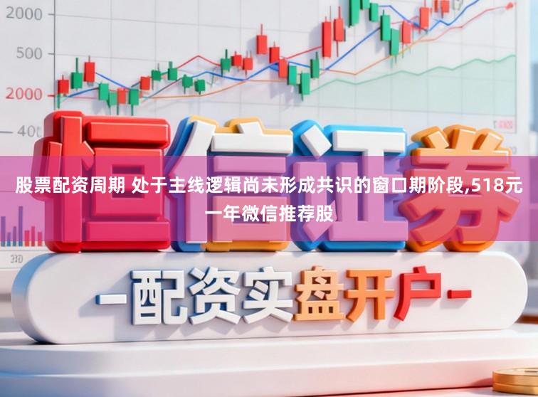 股票配资周期 处于主线逻辑尚未形成共识的窗口期阶段，518元一年微信推荐股