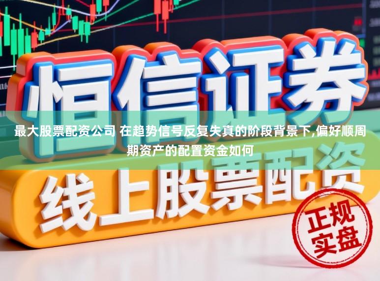 最大股票配资公司 在趋势信号反复失真的阶段背景下，偏好顺周期资产的配置资金如何